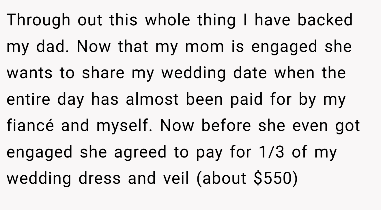 Through out this whole thing I have backed my dad. Now that my mom is engaged she wants to share my wedding date when the entire day has almost been paid for by my fiancé and myself. Now before she even got engaged she agreed to pay for 1/3 of my wedding dress and veil (about $550)