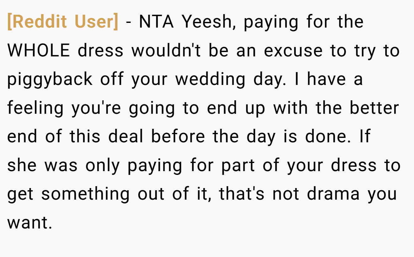 [Reddit User] - NTA Yeesh, paying for the WHOLE dress wouldn't be an excuse to try to piggyback off your wedding day. I have a feeling you're going to end up with the better end of this deal before the day is done. If she was only paying for part of your dress to get something out of it, that's not drama you want.