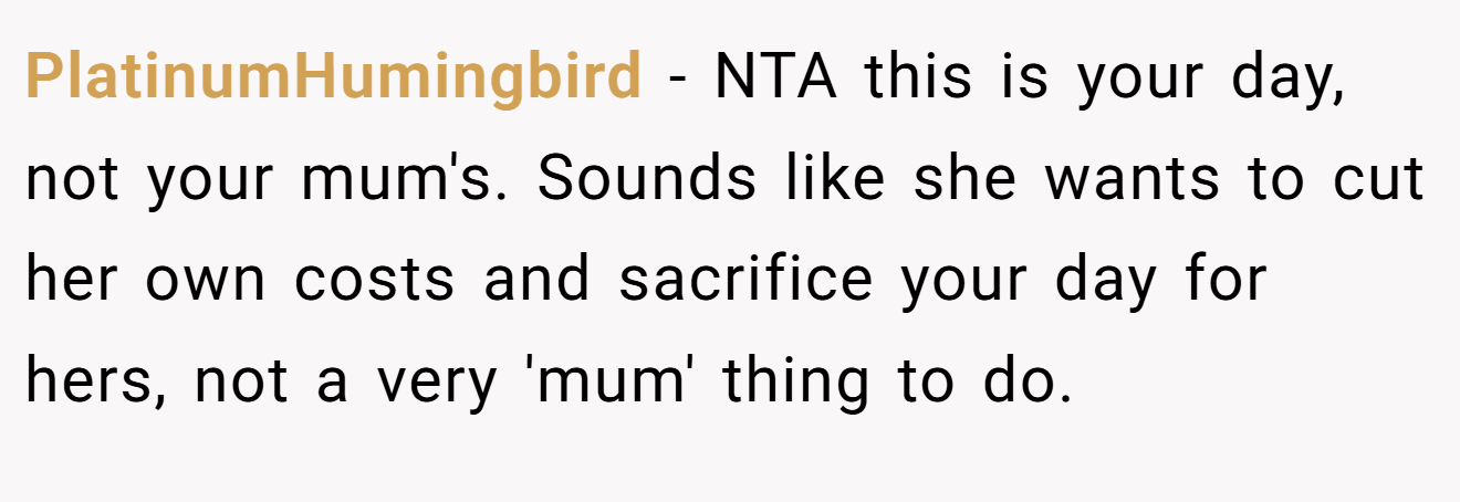 PlatinumHumingbird - NTA this is your day, not your mum's. Sounds like she wants to cut her own costs and sacrifice your day for hers, not a very 'mum' thing to do.