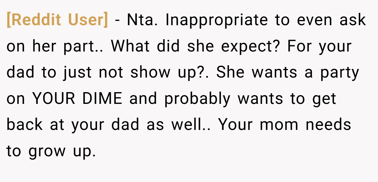 [Reddit User] - Nta. Inappropriate to even ask on her part.. What did she expect? For your dad to just not show up?. She wants a party on YOUR DIME and probably wants to get back at your dad as well.. Your mom needs to grow up.