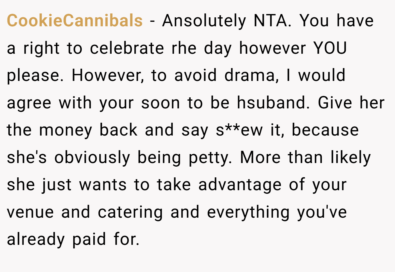 CookieCannibals - Ansolutely NTA. You have a right to celebrate rhe day however YOU please. However, to avoid drama, I would agree with your soon to be hsuband. Give her the money back and say s**ew it, because she's obviously being petty. More than likely she just wants to take advantage of your venue and catering and everything you've already paid for.