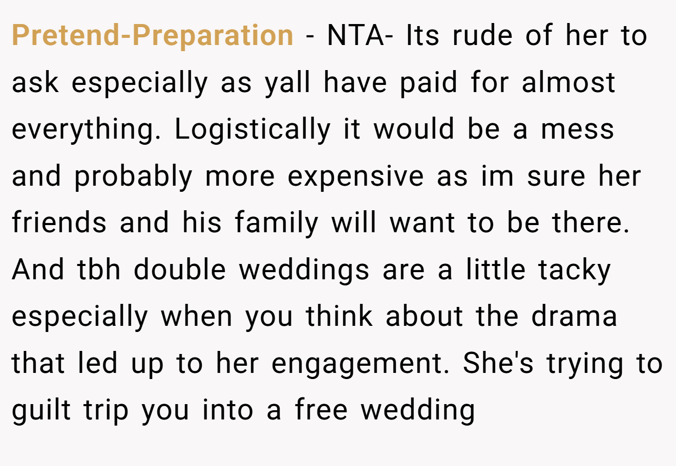 Pretend-Preparation - NTA- Its rude of her to ask especially as yall have paid for almost everything. Logistically it would be a mess and probably more expensive as im sure her friends and his family will want to be there. And tbh double weddings are a little tacky especially when you think about the drama that led up to her engagement. She's trying to guilt trip you into a free wedding