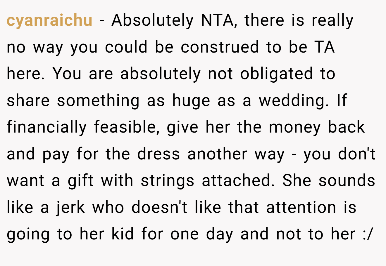cyanraichu - Absolutely NTA, there is really no way you could be construed to be TA here. You are absolutely not obligated to share something as huge as a wedding. If financially feasible, give her the money back and pay for the dress another way - you don't want a gift with strings attached. She sounds like a jerk who doesn't like that attention is going to her kid for one day and not to her :/