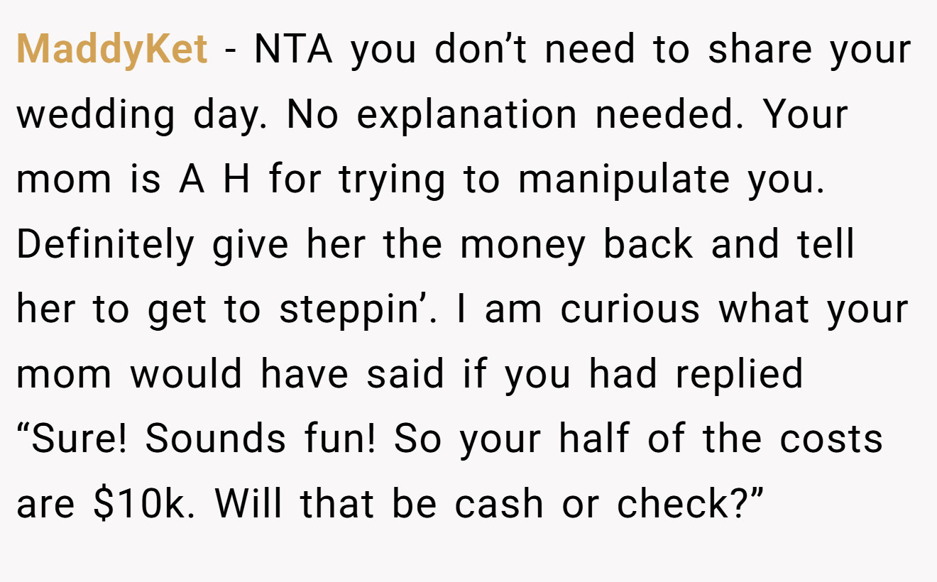 MaddyKet - NTA you don’t need to share your wedding day. No explanation needed. Your mom is A H for trying to manipulate you. Definitely give her the money back and tell her to get to steppin’. I am curious what your mom would have said if you had replied “Sure! Sounds fun! So your half of the costs are $10k. Will that be cash or check?”
