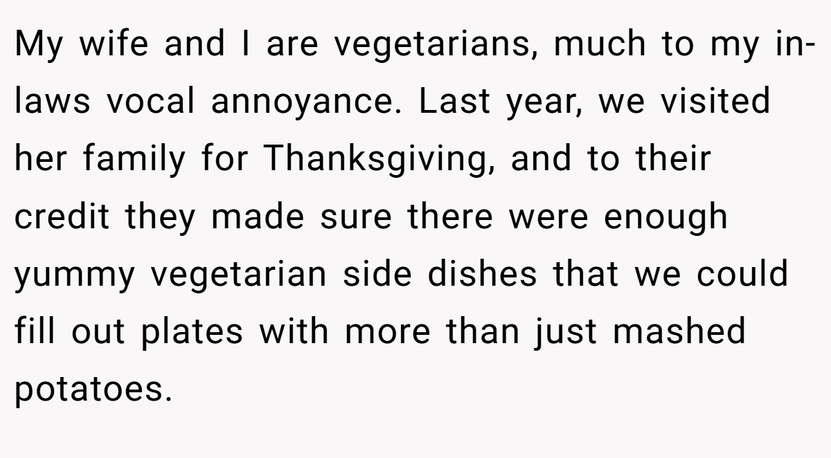 My wife and I are vegetarians, much to my in-laws vocal annoyance. Last year, we visited her family for Thanksgiving, and to their credit they made sure there were enough yummy vegetarian side dishes that we could fill out plates with more than just mashed potatoes.
