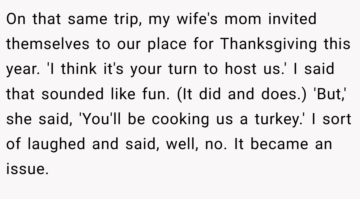 On that same trip, my wife's mom invited themselves to our place for Thanksgiving this year. 'I think it's your turn to host us.' I said that sounded like fun. (It did and does.) 'But,' she said, 'You'll be cooking us a turkey.' I sort of laughed and said, well, no. It became an issue.