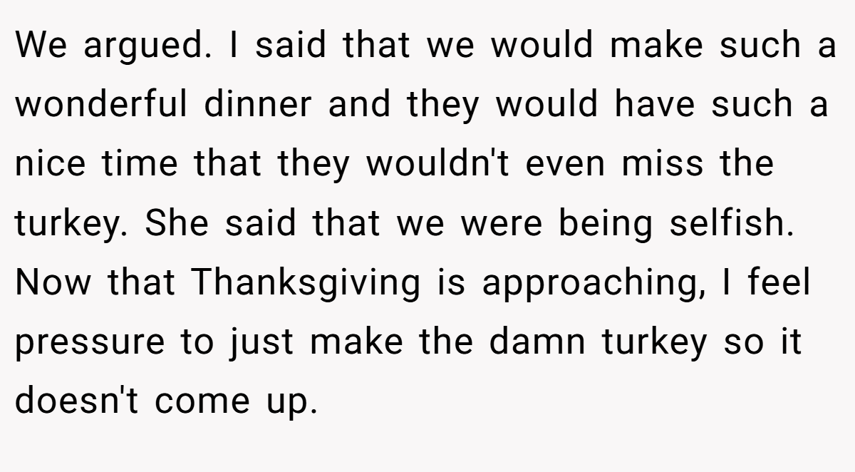 We argued. I said that we would make such a wonderful dinner and they would have such a nice time that they wouldn't even miss the turkey. She said that we were being selfish. Now that Thanksgiving is approaching, I feel pressure to just make the damn turkey so it doesn't come up.