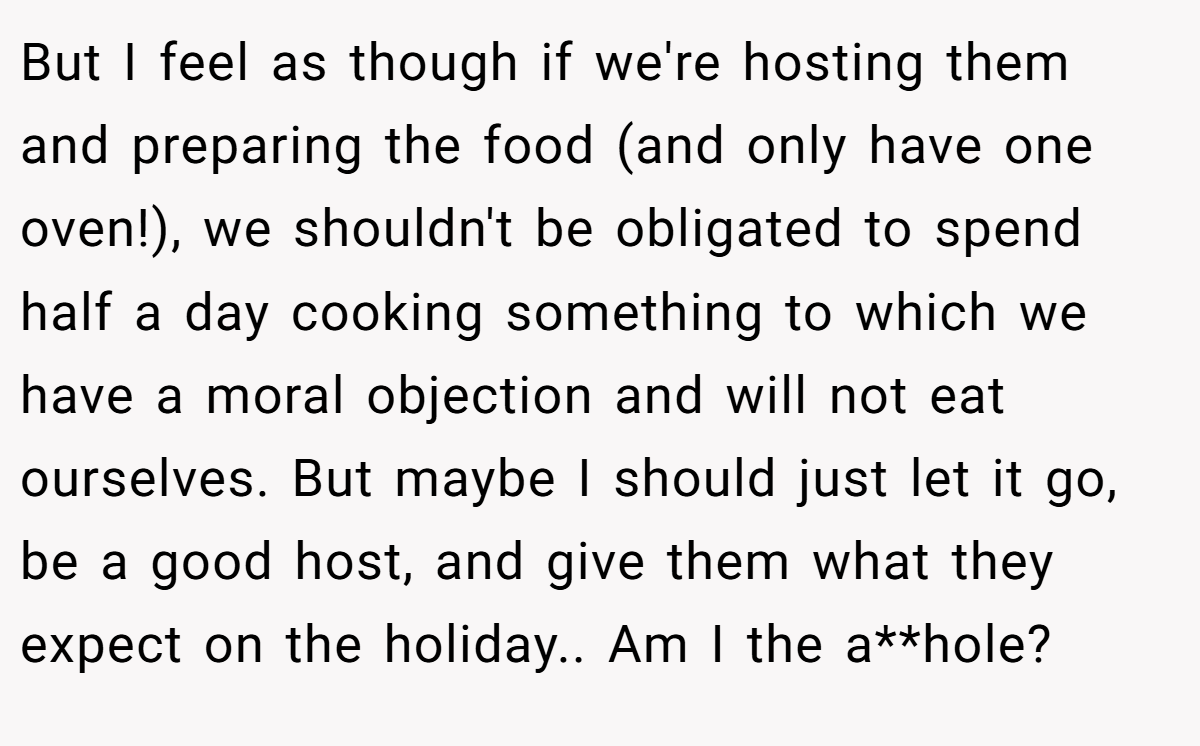 But I feel as though if we're hosting them and preparing the food (and only have one oven!), we shouldn't be obligated to spend half a day cooking something to which we have a moral objection and will not eat ourselves. But maybe I should just let it go, be a good host, and give them what they expect on the holiday.. Am I the a**hole?