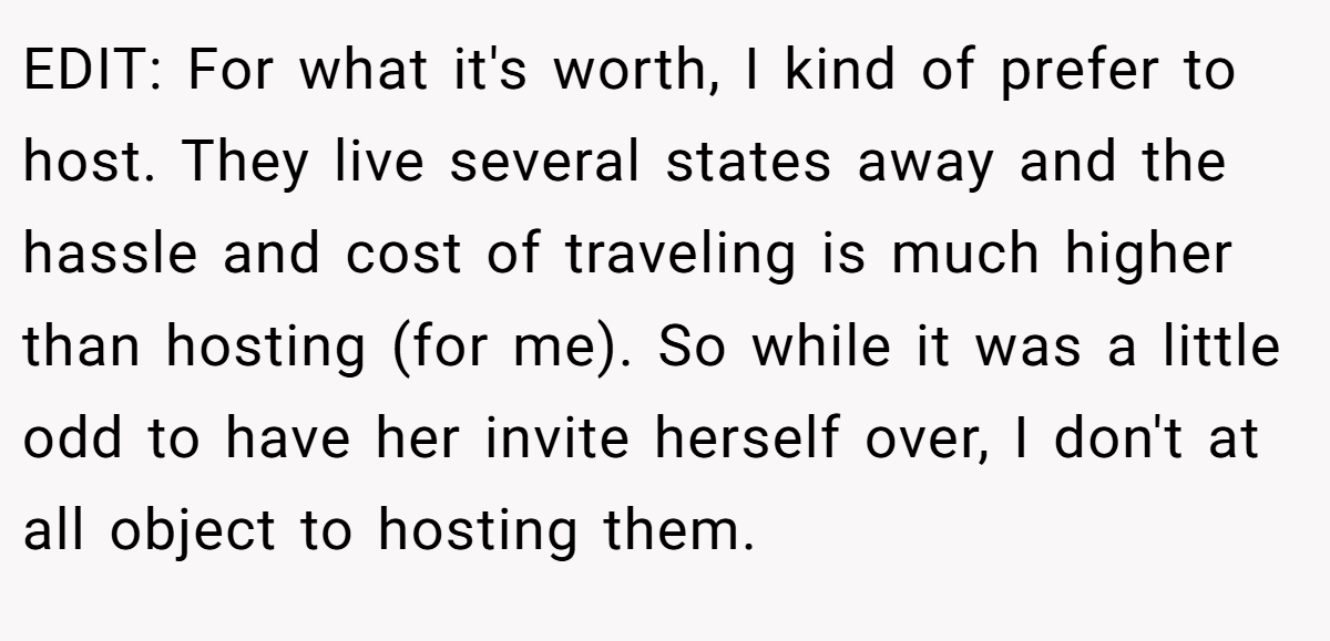 EDIT: For what it's worth, I kind of prefer to host. They live several states away and the hassle and cost of traveling is much higher than hosting (for me). So while it was a little odd to have her invite herself over, I don't at all object to hosting them.