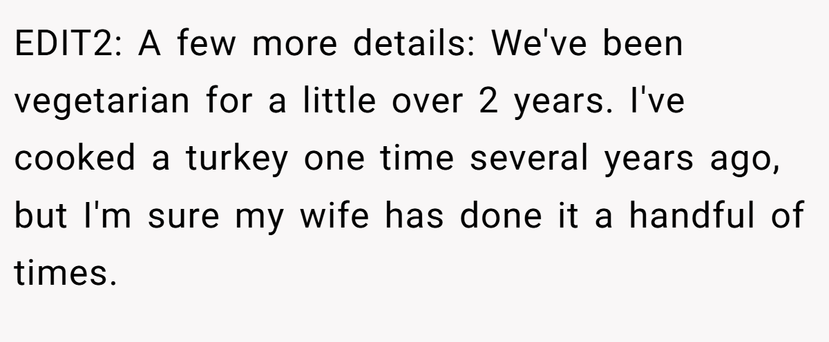 EDIT2: A few more details: We've been vegetarian for a little over 2 years. I've cooked a turkey one time several years ago, but I'm sure my wife has done it a handful of times.