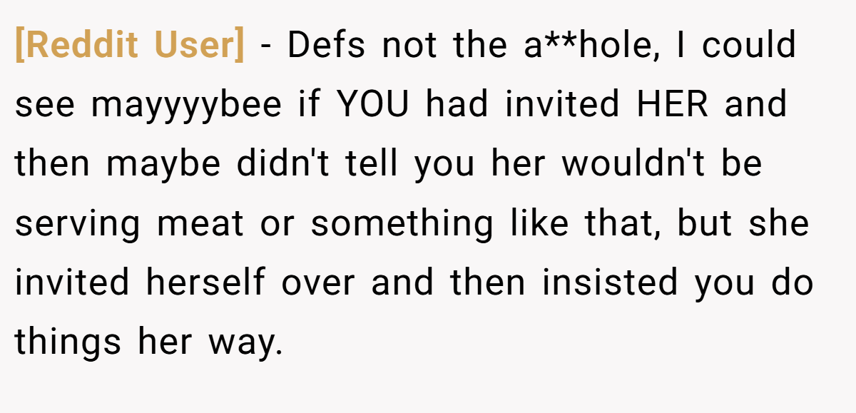[Reddit User] − Defs not the a**hole, I could see mayyyybee if YOU had invited HER and then maybe didn't tell you her wouldn't be serving meat or something like that, but she invited herself over and then insisted you do things her way.