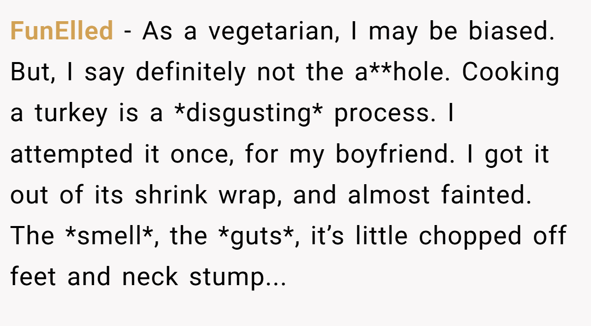 FunElled − As a vegetarian, I may be biased. But, I say definitely not the a**hole. Cooking a turkey is a *disgusting* process. I attempted it once, for my boyfriend. I got it out of its shrink wrap, and almost fainted. The *smell*, the *guts*, it’s little chopped off feet and neck stump...