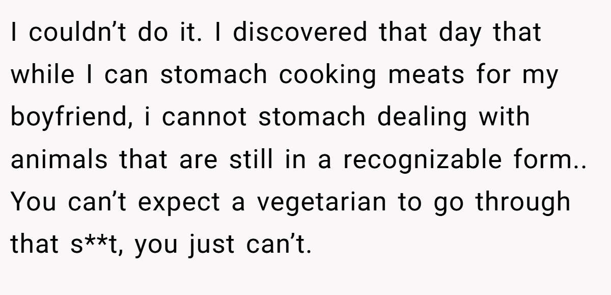 I couldn’t do it. I discovered that day that while I can stomach cooking meats for my boyfriend, i cannot stomach dealing with animals that are still in a recognizable form.. You can’t expect a vegetarian to go through that s**t, you just can’t.