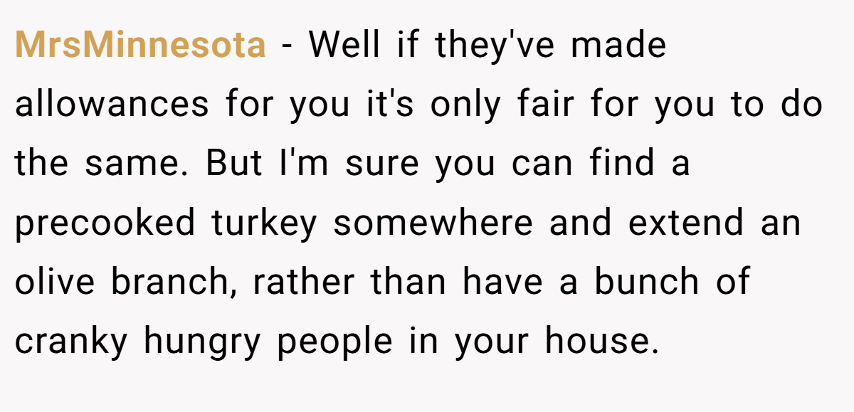 MrsMinnesota − Well if they've made allowances for you it's only fair for you to do the same. But I'm sure you can find a precooked turkey somewhere and extend an olive branch, rather than have a bunch of cranky hungry people in your house.