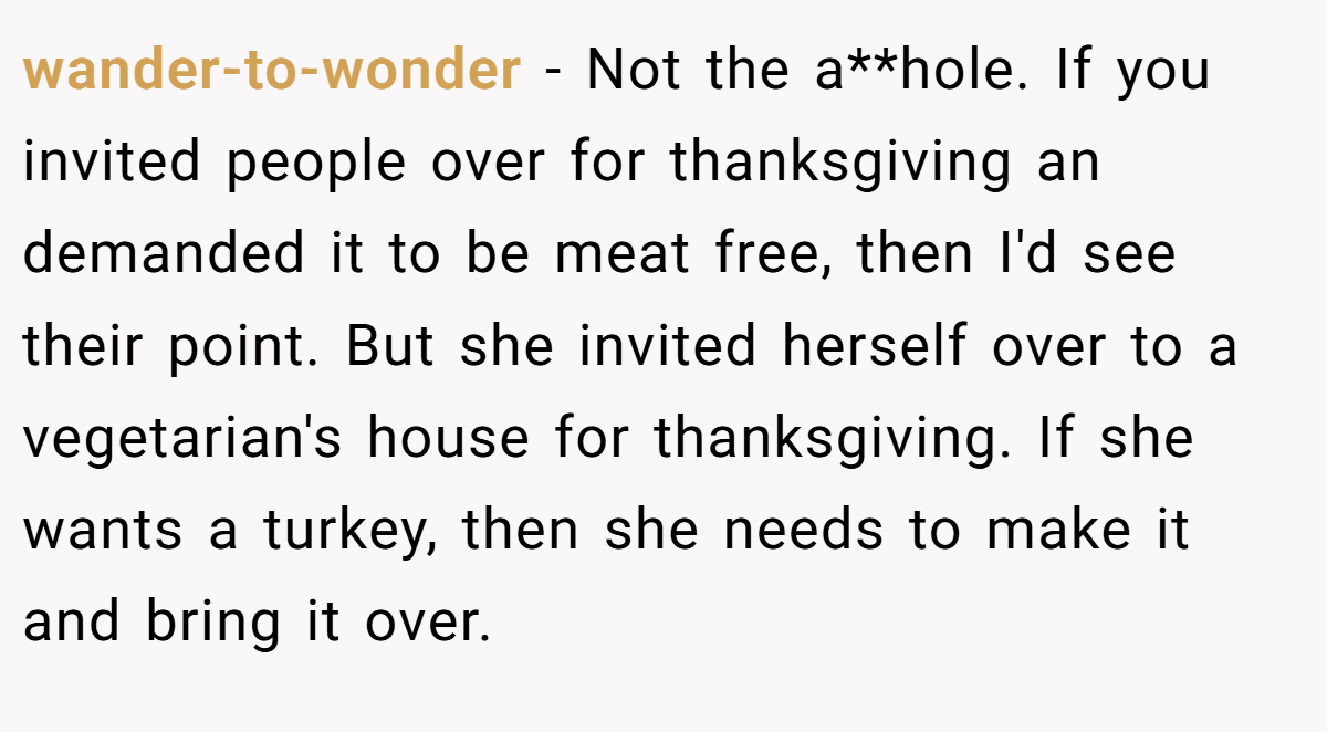 wander-to-wonder − Not the a**hole. If you invited people over for thanksgiving an demanded it to be meat free, then I'd see their point. But she invited herself over to a vegetarian's house for thanksgiving. If she wants a turkey, then she needs to make it and bring it over.
