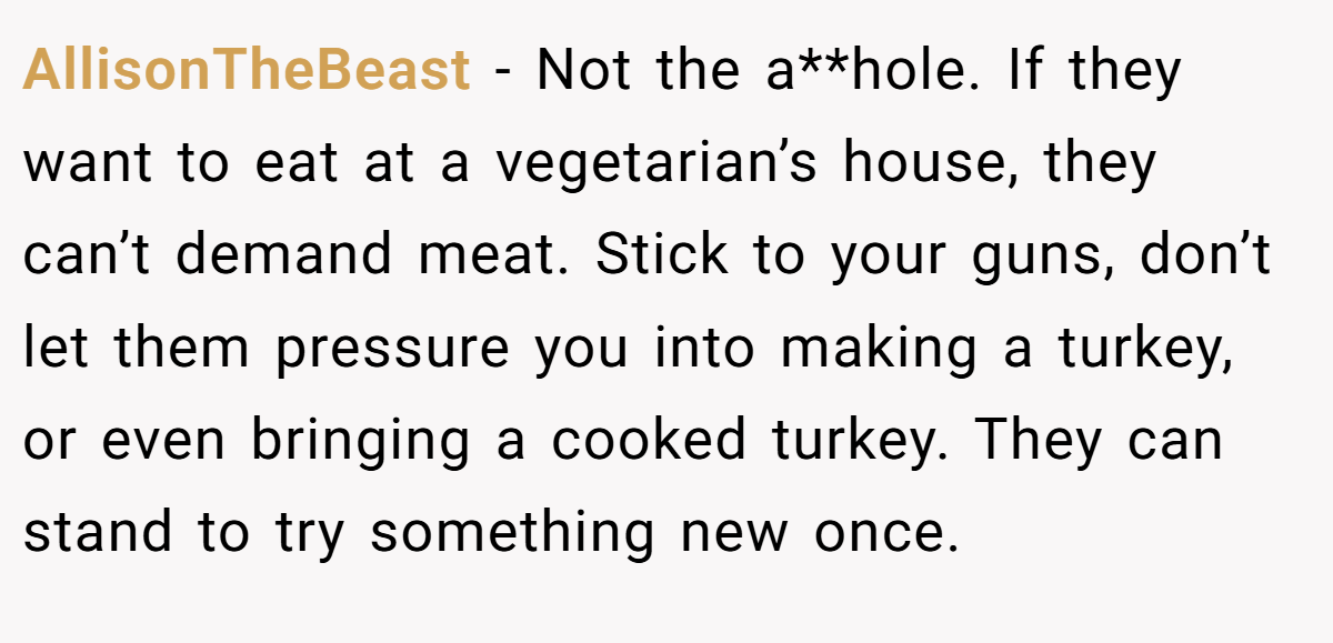 AllisonTheBeast − Not the a**hole. If they want to eat at a vegetarian’s house, they can’t demand meat. Stick to your guns, don’t let them pressure you into making a turkey, or even bringing a cooked turkey. They can stand to try something new once.