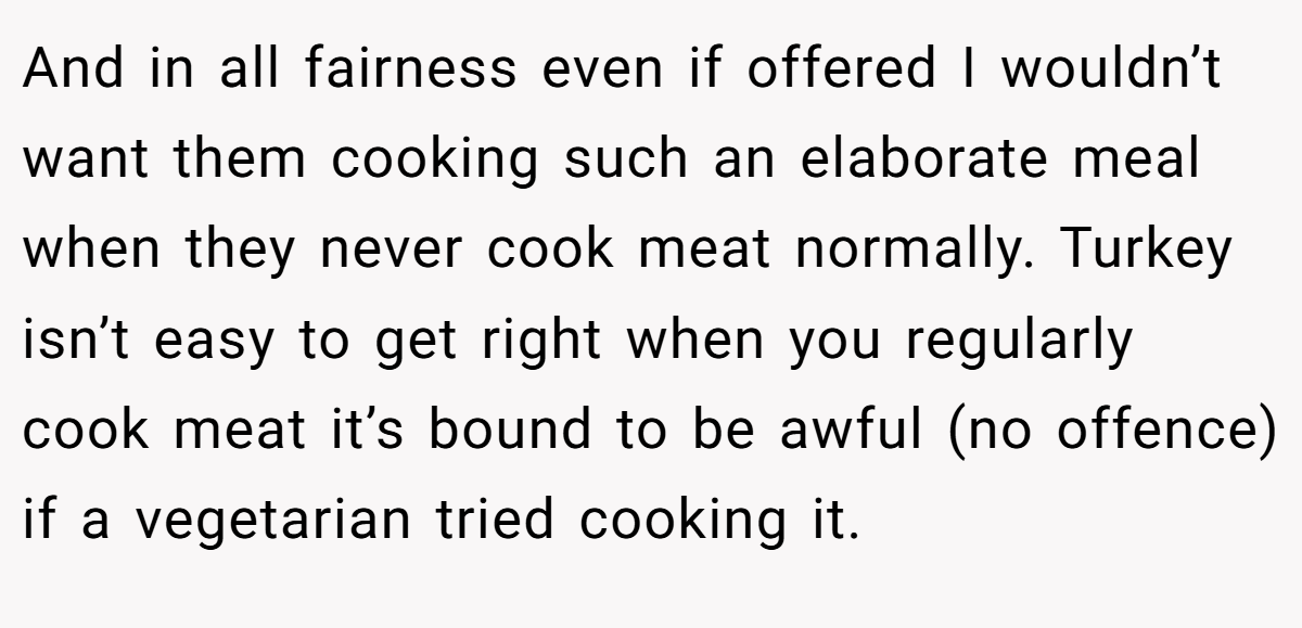 And in all fairness even if offered I wouldn’t want them cooking such an elaborate meal when they never cook meat normally. Turkey isn’t easy to get right when you regularly cook meat it’s bound to be awful (no offence) if a vegetarian tried cooking it.