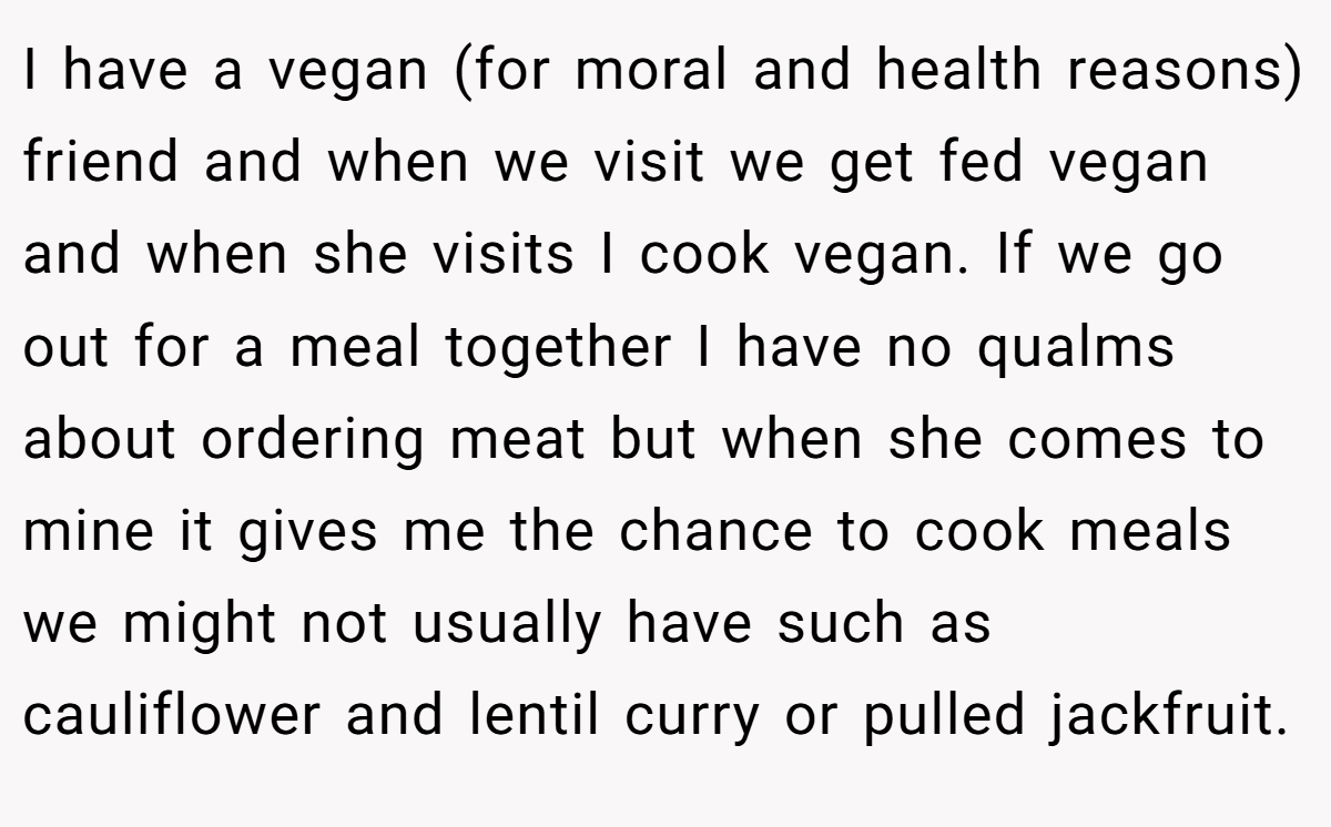 I have a vegan (for moral and health reasons) friend and when we visit we get fed vegan and when she visits I cook vegan. If we go out for a meal together I have no qualms about ordering meat but when she comes to mine it gives me the chance to cook meals we might not usually have such as cauliflower and lentil curry or pulled jackfruit.