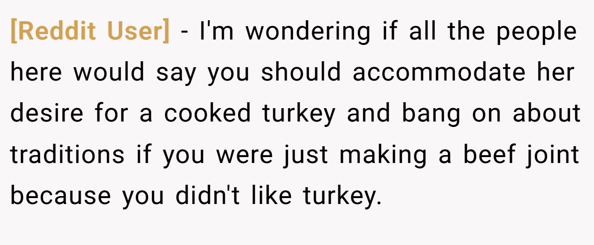 [Reddit User] − I'm wondering if all the people here would say you should accommodate her desire for a cooked turkey and bang on about traditions if you were just making a beef joint because you didn't like turkey.