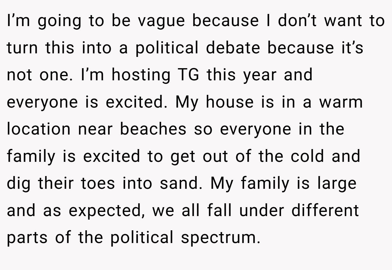 I’m going to be vague because I don’t want to turn this into a political debate because it’s not one. I’m hosting TG this year and everyone is excited. My house is in a warm location near beaches so everyone in the family is excited to get out of the cold and dig their toes into sand. My family is large and as expected, we all fall under different parts of the political spectrum.