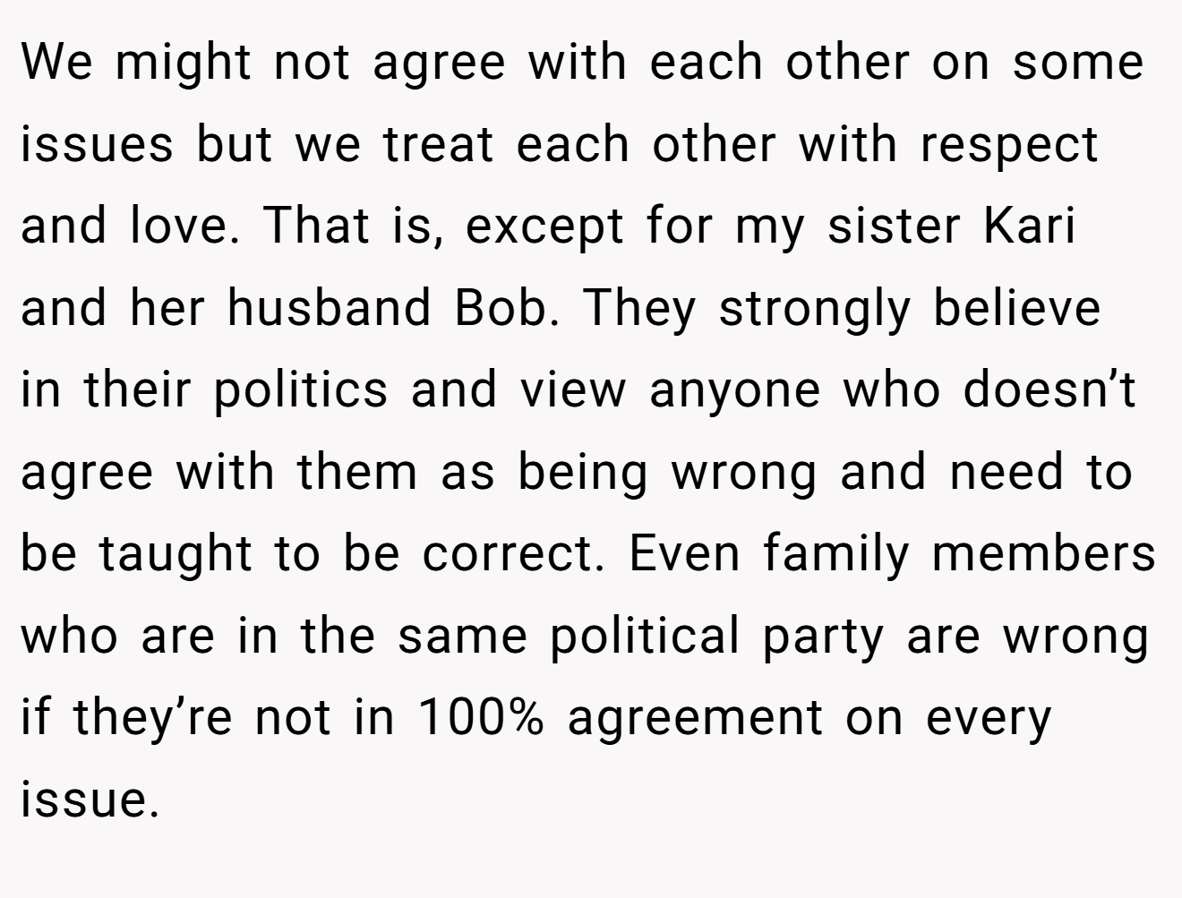 We might not agree with each other on some issues but we treat each other with respect and love. That is, except for my sister Kari and her husband Bob. They strongly believe in their politics and view anyone who doesn’t agree with them as being wrong and need to be taught to be correct. Even family members who are in the same political party are wrong if they’re not in 100% agreement on every issue.