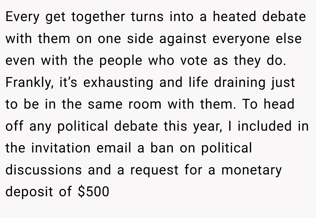 Every get together turns into a heated debate with them on one side against everyone else even with the people who vote as they do. Frankly, it’s exhausting and life draining just to be in the same room with them. To head off any political debate this year, I included in the invitation email a ban on political discussions and a request for a monetary deposit of $500