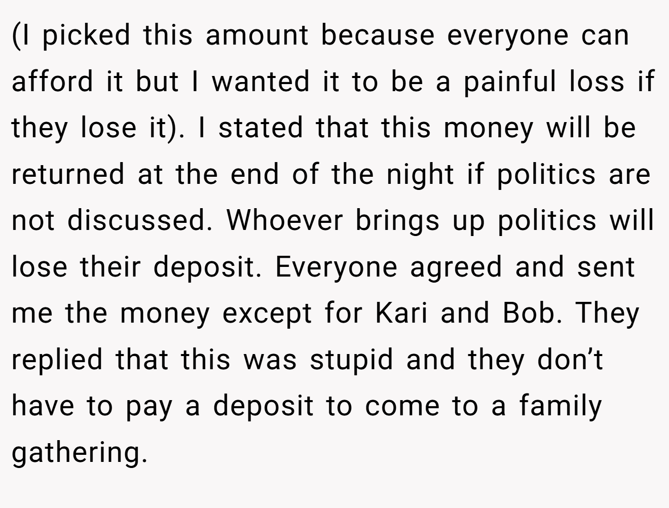 (I picked this amount because everyone can afford it but I wanted it to be a painful loss if they lose it). I stated that this money will be returned at the end of the night if politics are not discussed. Whoever brings up politics will lose their deposit. Everyone agreed and sent me the money except for Kari and Bob. They replied that this was stupid and they don’t have to pay a deposit to come to a family gathering.