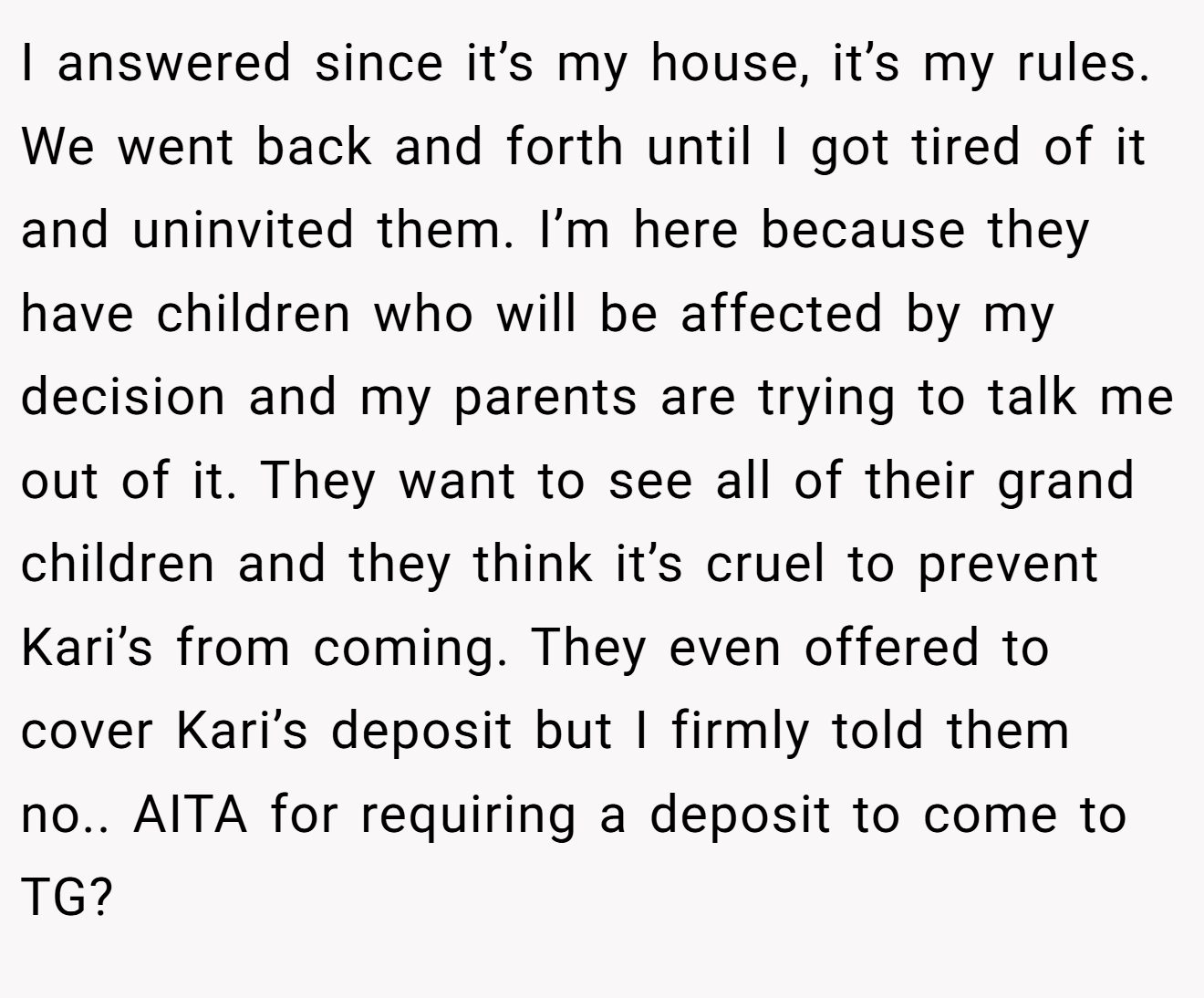 I answered since it’s my house, it’s my rules. We went back and forth until I got tired of it and uninvited them. I’m here because they have children who will be affected by my decision and my parents are trying to talk me out of it. They want to see all of their grand children and they think it’s cruel to prevent Kari’s from coming. They even offered to cover Kari’s deposit but I firmly told them no.. AITA for requiring a deposit to come to TG?
