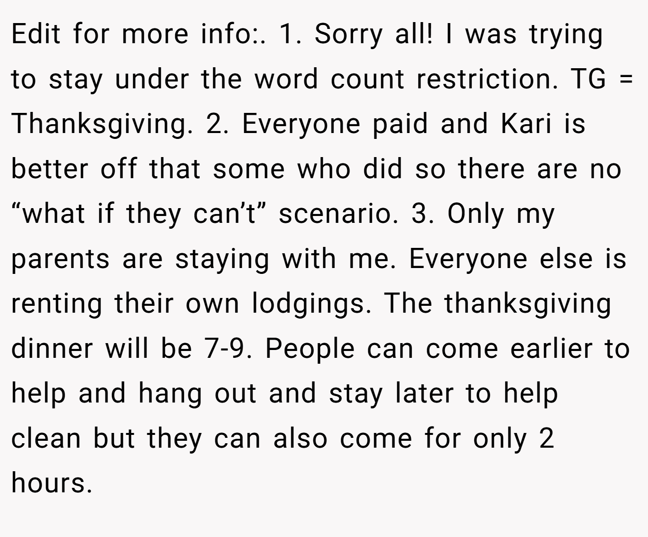 Edit for more info:. 1. Sorry all! I was trying to stay under the word count restriction. TG = Thanksgiving. 2. Everyone paid and Kari is better off that some who did so there are no “what if they can’t” scenario. 3. Only my parents are staying with me. Everyone else is renting their own lodgings. The thanksgiving dinner will be 7-9. People can come earlier to help and hang out and stay later to help clean but they can also come for only 2 hours.