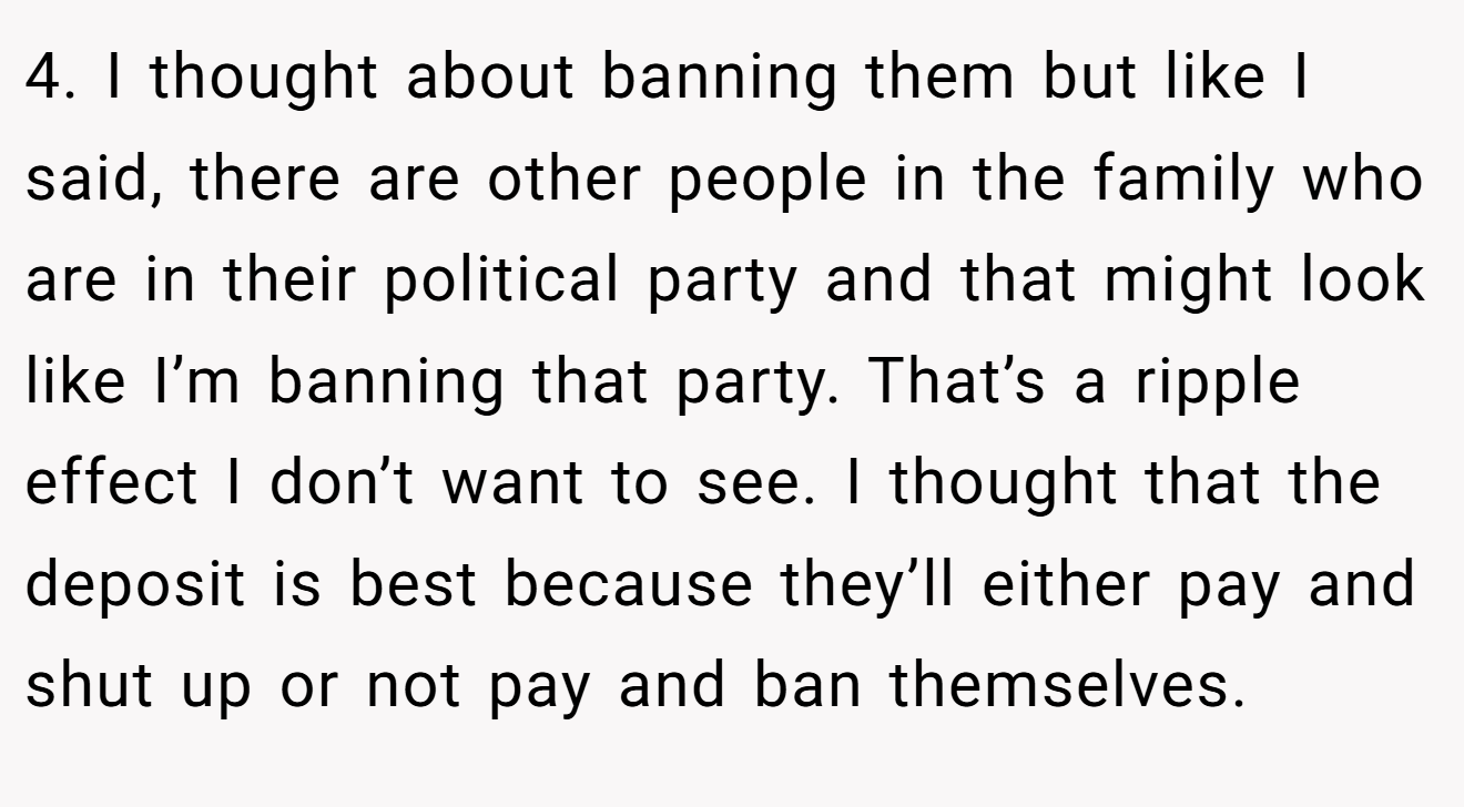 4. I thought about banning them but like I said, there are other people in the family who are in their political party and that might look like I’m banning that party. That’s a ripple effect I don’t want to see. I thought that the deposit is best because they’ll either pay and shut up or not pay and ban themselves.