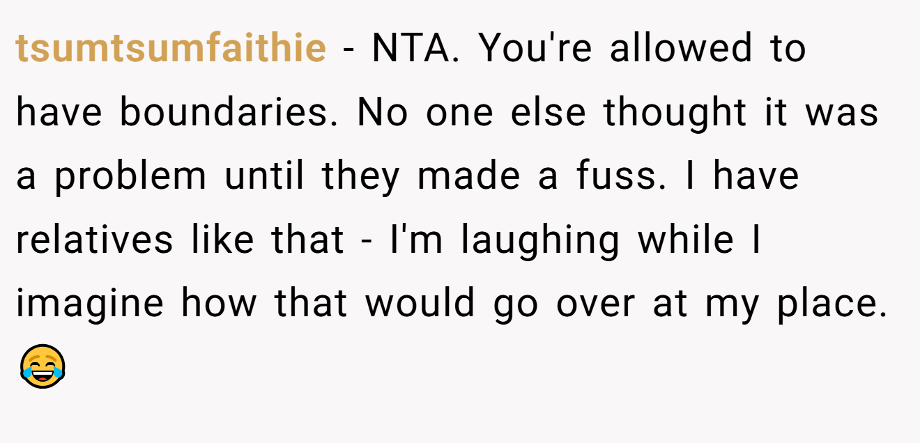 tsumtsumfaithie - NTA. You're allowed to have boundaries. No one else thought it was a problem until they made a fuss. I have relatives like that - I'm laughing while I imagine how that would go over at my place. 😂