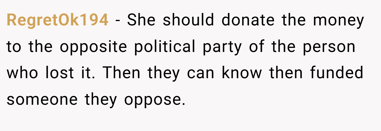 RegretOk194 - She should donate the money to the opposite political party of the person who lost it. Then they can know then funded someone they oppose.