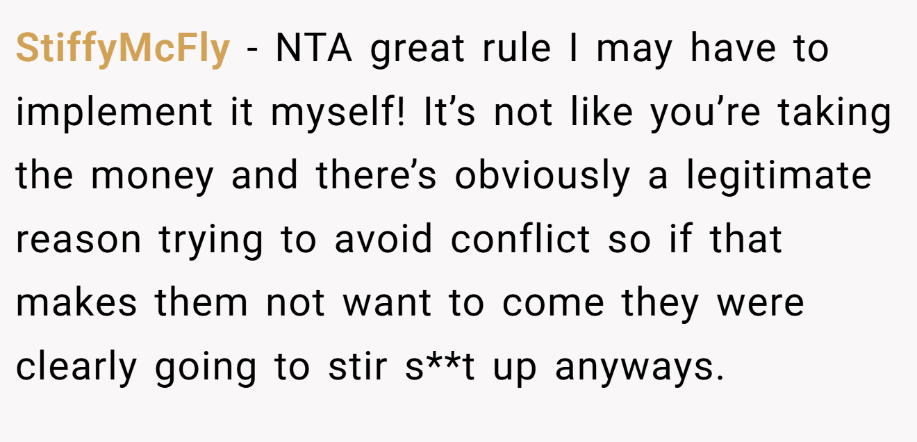 StiffyMcFly - NTA great rule I may have to implement it myself! It’s not like you’re taking the money and there’s obviously a legitimate reason trying to avoid conflict so if that makes them not want to come they were clearly going to stir s**t up anyways.