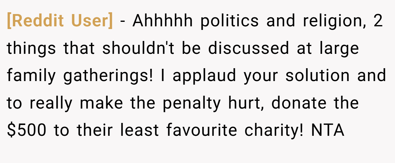 [Reddit User] - Ahhhhh politics and religion, 2 things that shouldn't be discussed at large family gatherings! I applaud your solution and to really make the penalty hurt, donate the $500 to their least favourite charity! NTA