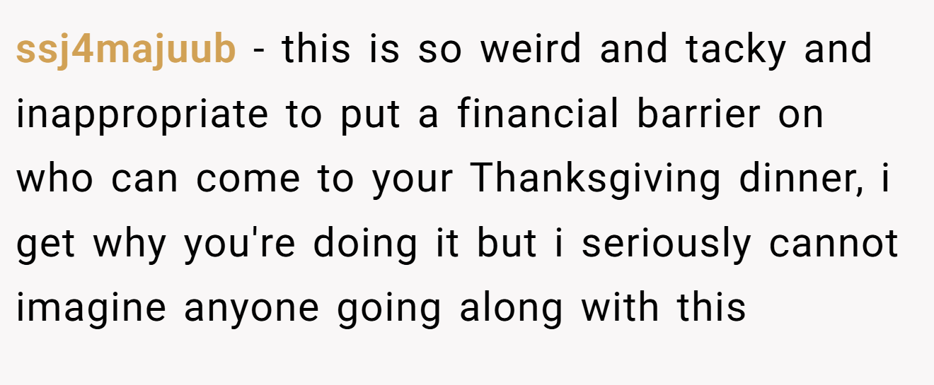 ssj4majuub - this is so weird and tacky and inappropriate to put a financial barrier on who can come to your Thanksgiving dinner, i get why you're doing it but i seriously cannot imagine anyone going along with this