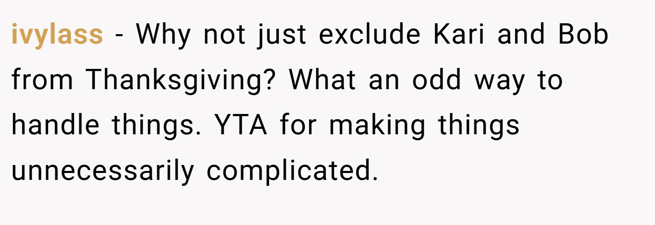 ivylass - Why not just exclude Kari and Bob from Thanksgiving? What an odd way to handle things. YTA for making things unnecessarily complicated.