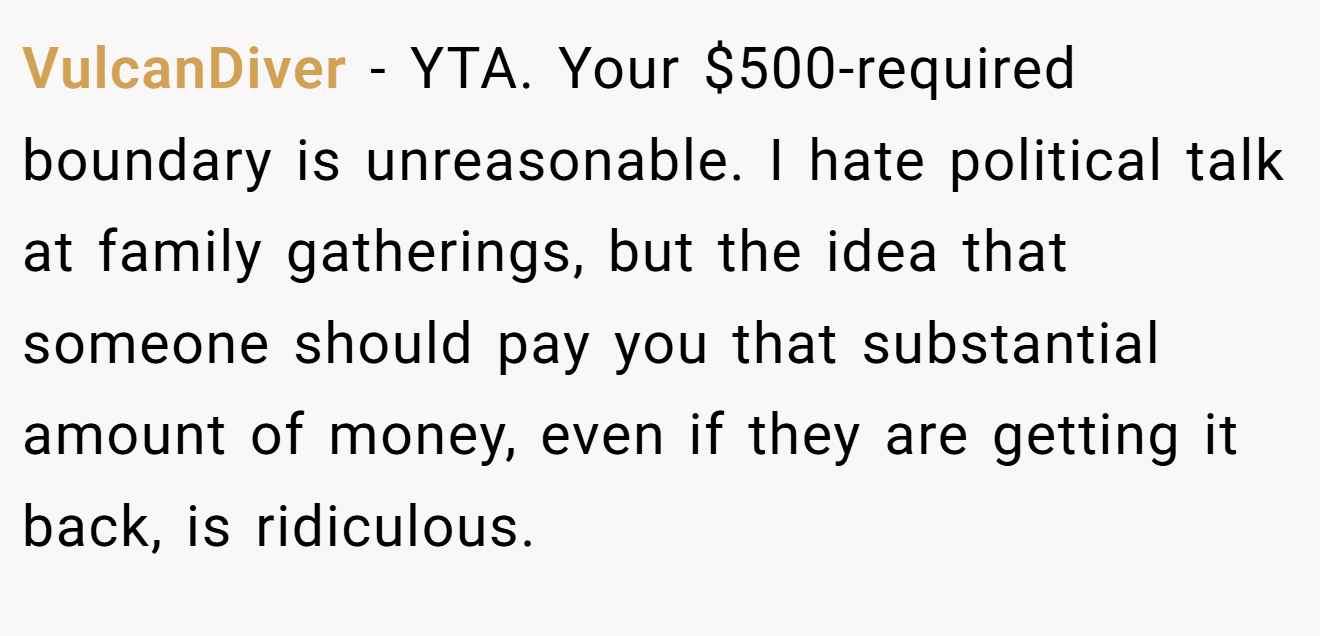VulcanDiver - YTA. Your $500-required boundary is unreasonable. I hate political talk at family gatherings, but the idea that someone should pay you that substantial amount of money, even if they are getting it back, is ridiculous.