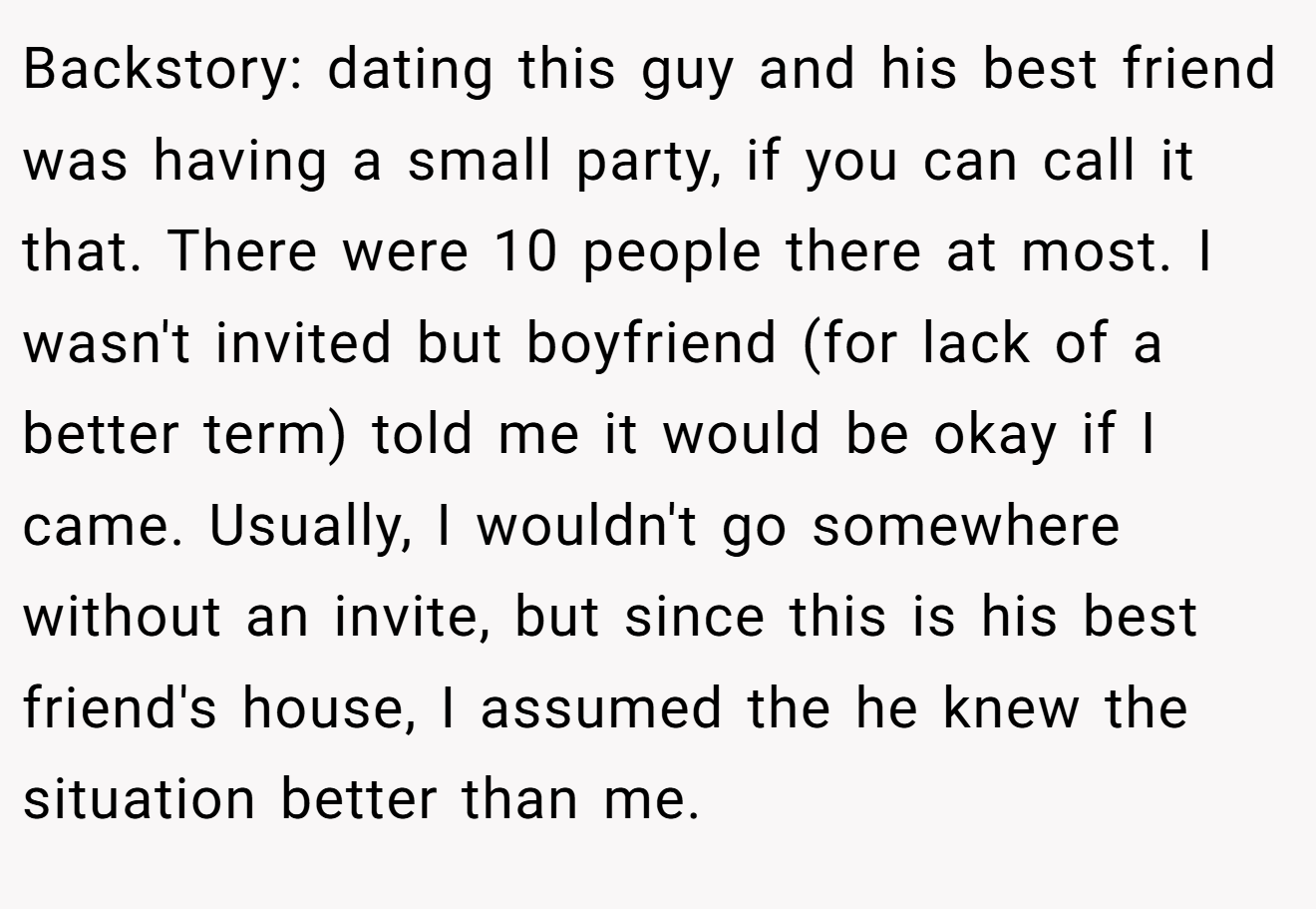 Backstory: dating this guy and his best friend was having a small party, if you can call it that. There were 10 people there at most. I wasn't invited but boyfriend (for lack of a better term) told me it would be okay if I came. Usually, I wouldn't go somewhere without an invite, but since this is his best friend's house, I assumed the he knew the situation better than me.