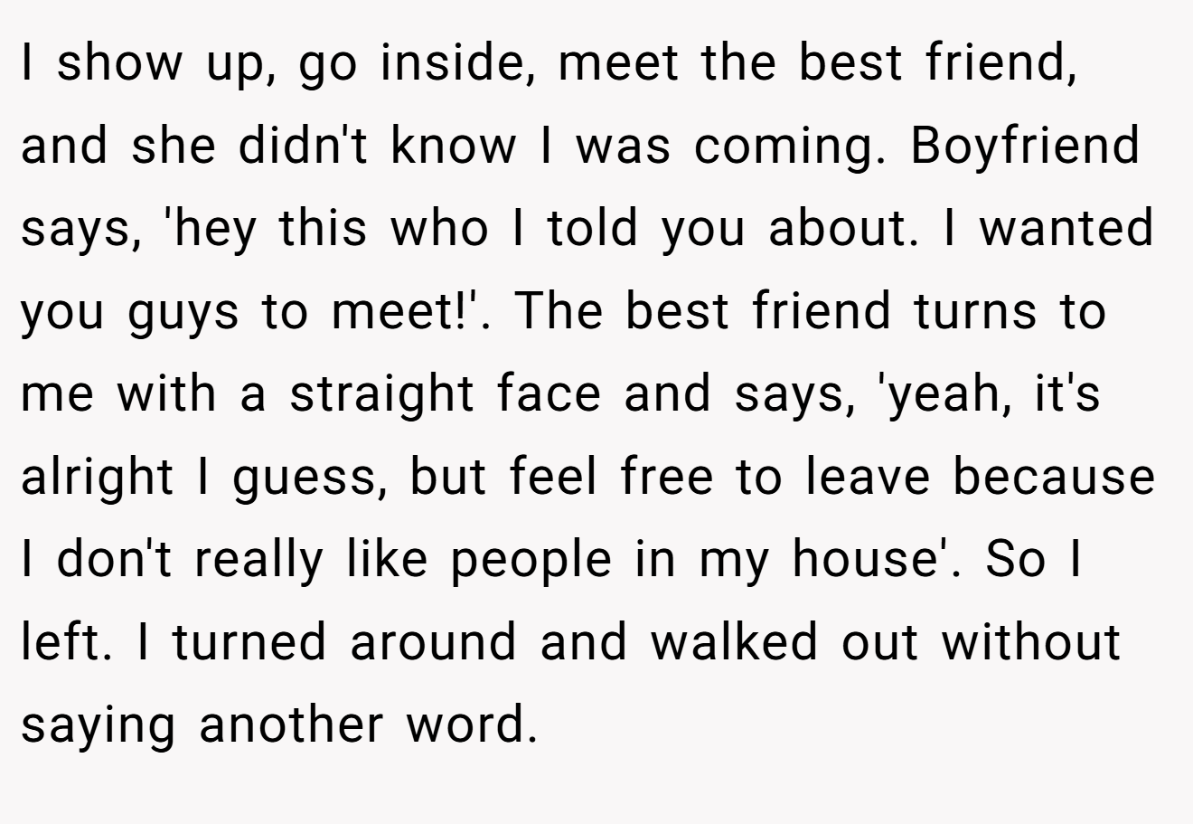 I show up, go inside, meet the best friend, and she didn't know I was coming. Boyfriend says, 'hey this who I told you about. I wanted you guys to meet!'. The best friend turns to me with a straight face and says, 'yeah, it's alright I guess, but feel free to leave because I don't really like people in my house'. So I left. I turned around and walked out without saying another word.