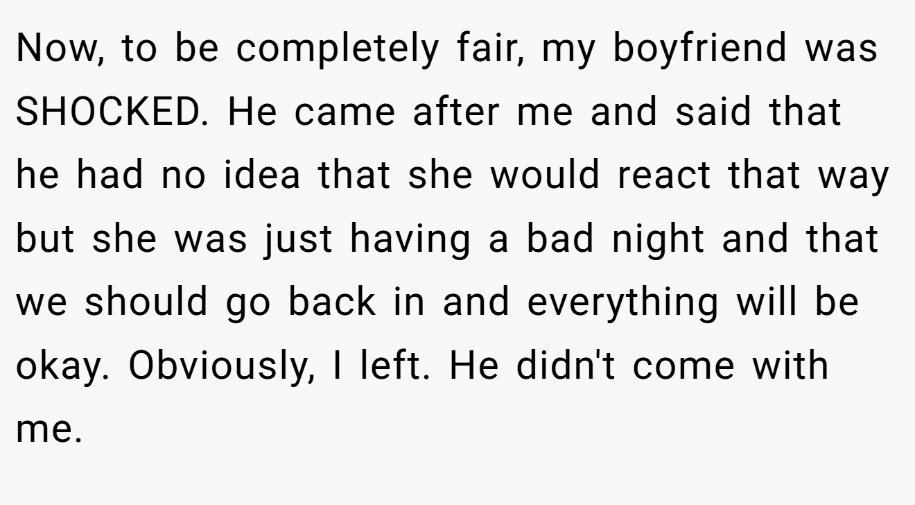 Now, to be completely fair, my boyfriend was SHOCKED. He came after me and said that he had no idea that she would react that way but she was just having a bad night and that we should go back in and everything will be okay. Obviously, I left. He didn't come with me.