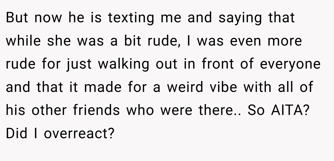 But now he is texting me and saying that while she was a bit rude, I was even more rude for just walking out in front of everyone and that it made for a weird vibe with all of his other friends who were there.. So AITA? Did I overreact?