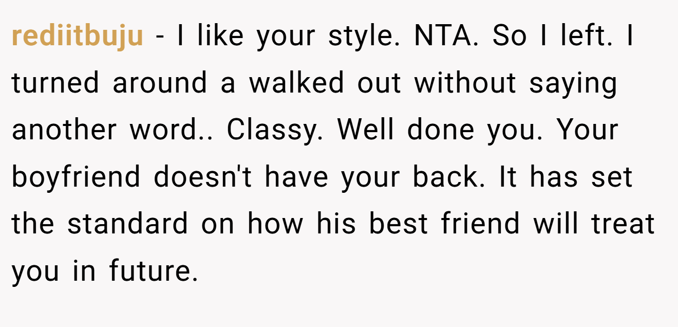rediitbuju - I like your style. NTA. So I left. I turned around a walked out without saying another word.. Classy. Well done you. Your boyfriend doesn't have your back. It has set the standard on how his best friend will treat you in future.
