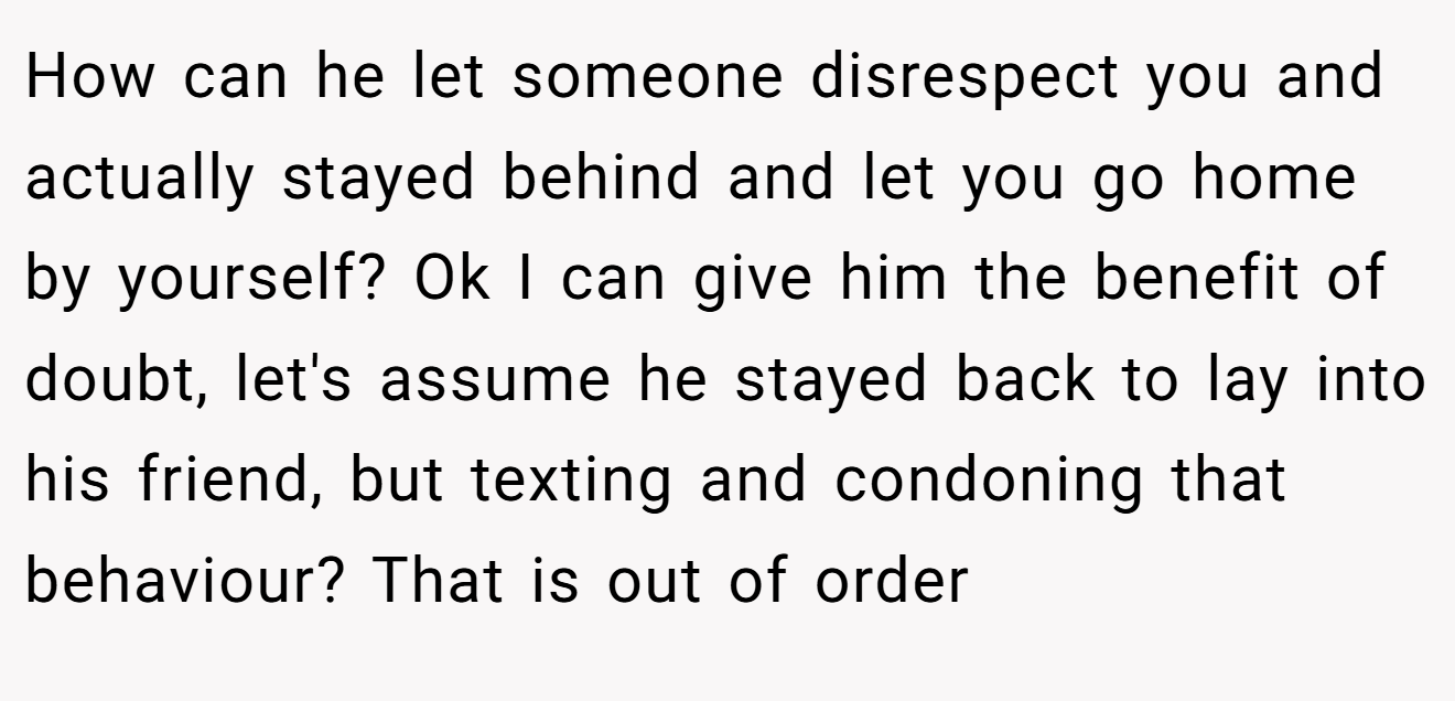 How can he let someone disrespect you and actually stayed behind and let you go home by yourself? Ok I can give him the benefit of doubt, let's assume he stayed back to lay into his friend, but texting and condoning that behaviour? That is out of order