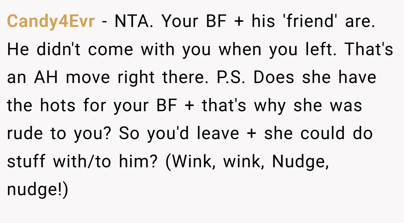 Candy4Evr - NTA. Your BF + his 'friend' are. He didn't come with you when you left. That's an AH move right there. P.S. Does she have the hots for your BF + that's why she was rude to you? So you'd leave + she could do stuff with/to him? (Wink, wink, Nudge, nudge!)