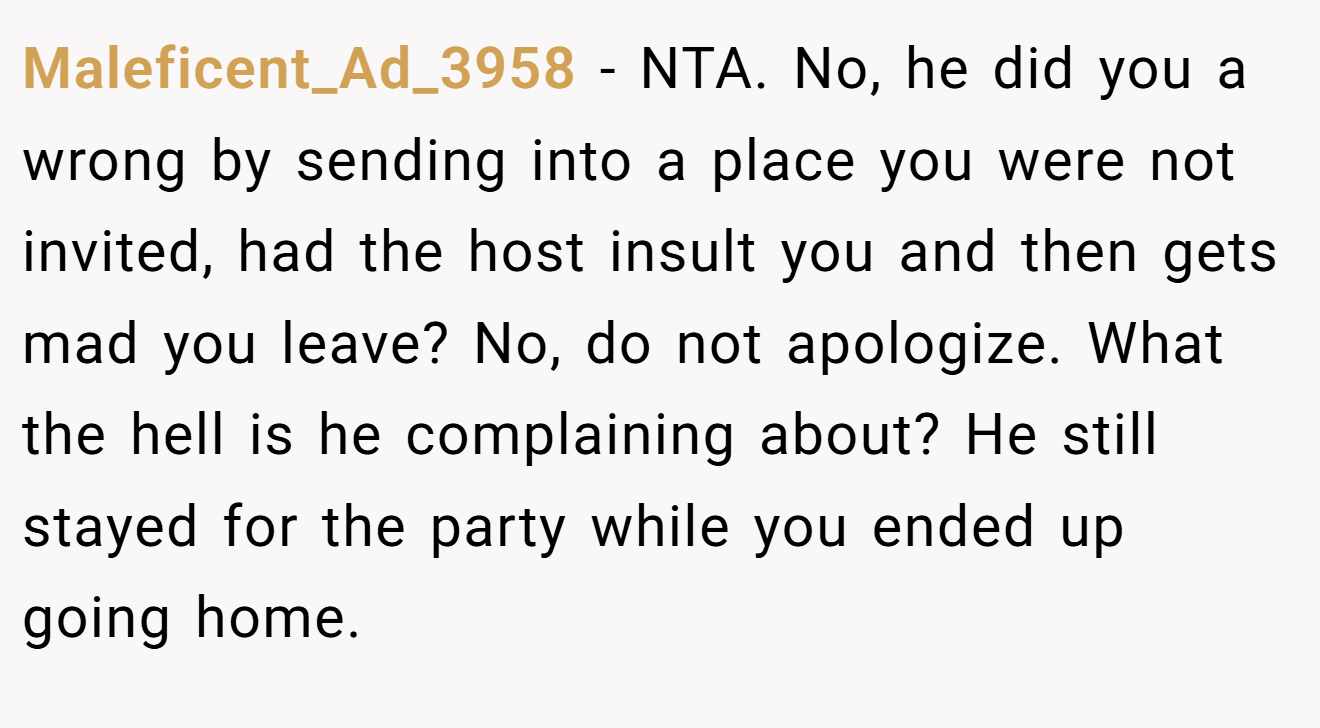 Maleficent_Ad_3958 - NTA. No, he did you a wrong by sending into a place you were not invited, had the host insult you and then gets mad you leave? No, do not apologize. What the hell is he complaining about? He still stayed for the party while you ended up going home.