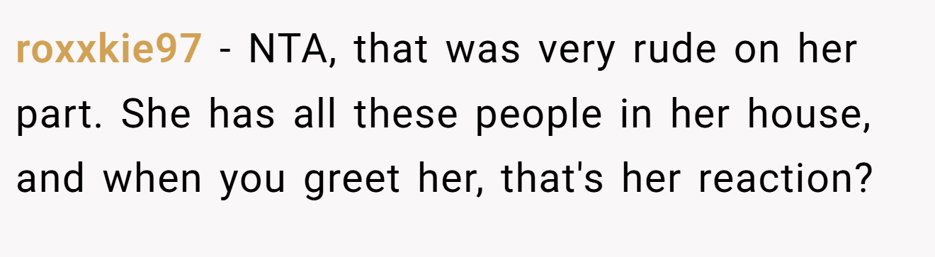 roxxkie97 - NTA, that was very rude on her part. She has all these people in her house, and when you greet her, that's her reaction?