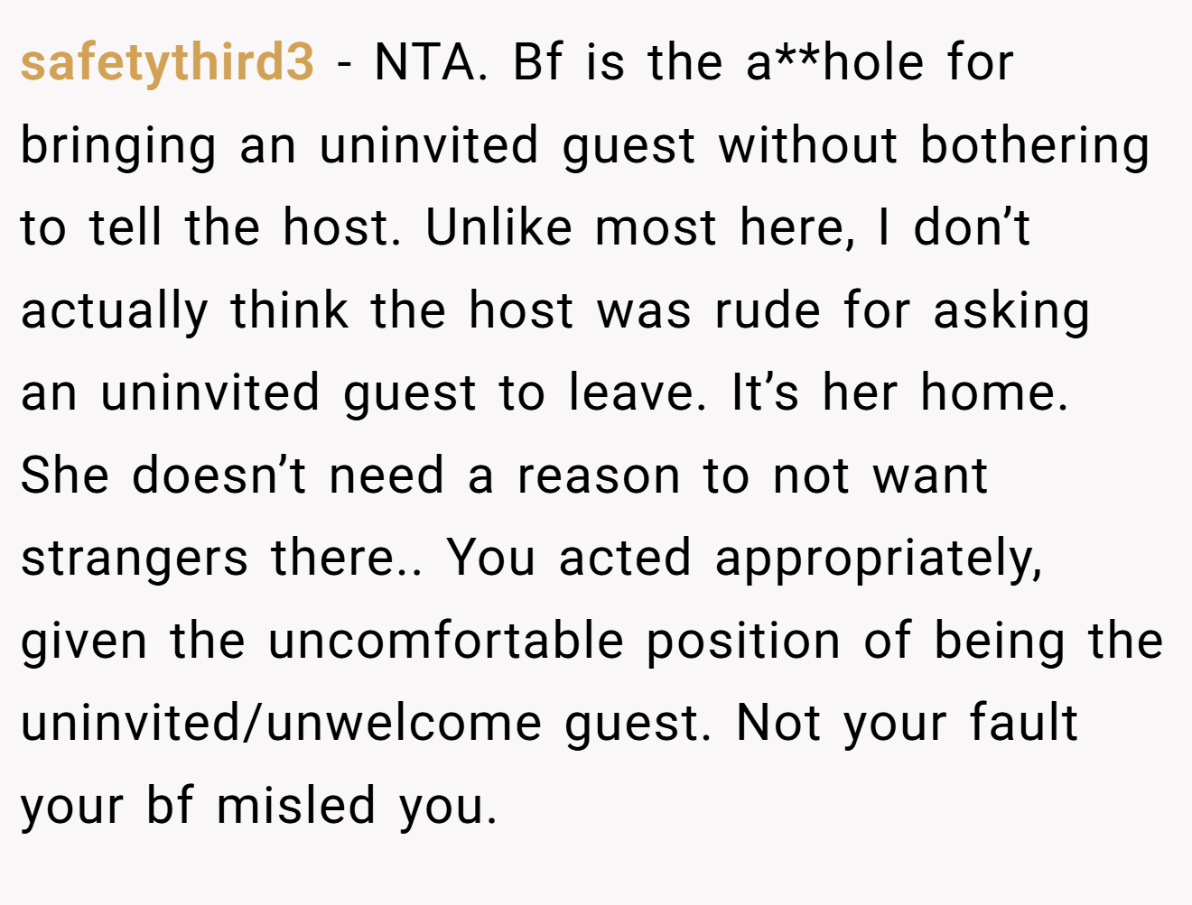 safetythird3 - NTA. Bf is the a**hole for bringing an uninvited guest without bothering to tell the host. Unlike most here, I don’t actually think the host was rude for asking an uninvited guest to leave. It’s her home. She doesn’t need a reason to not want strangers there.. You acted appropriately, given the uncomfortable position of being the uninvited/unwelcome guest. Not your fault your bf misled you.