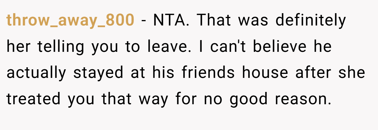 throw_away_800 - NTA. That was definitely her telling you to leave. I can't believe he actually stayed at his friends house after she treated you that way for no good reason.