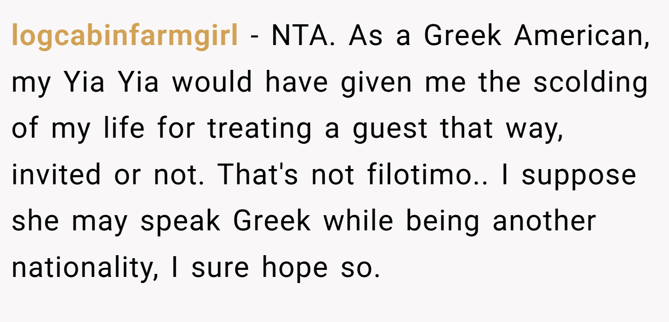 logcabinfarmgirl - NTA. As a Greek American, my Yia Yia would have given me the scolding of my life for treating a guest that way, invited or not. That's not filotimo.. I suppose she may speak Greek while being another nationality, I sure hope so.
