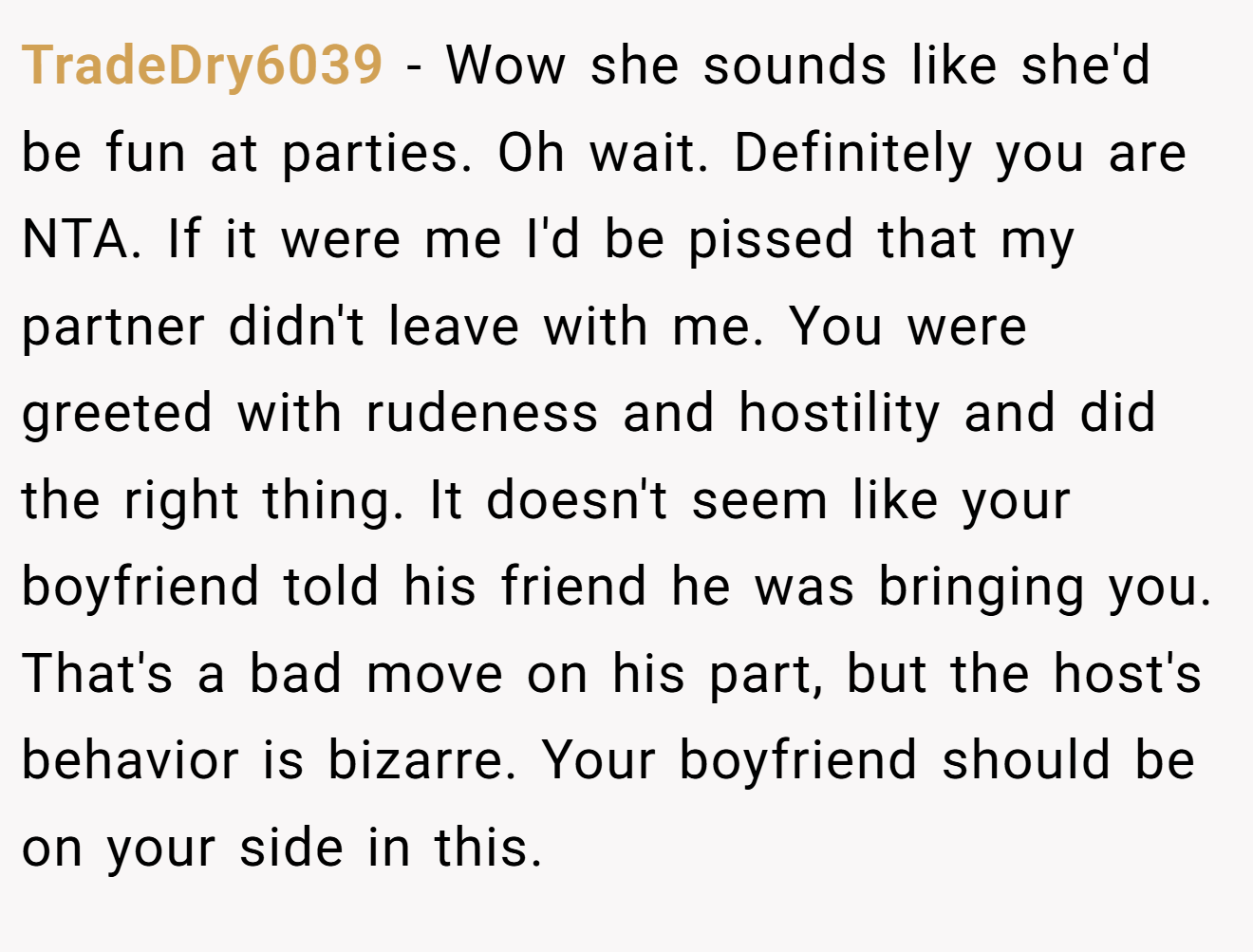 TradeDry6039 - Wow she sounds like she'd be fun at parties. Oh wait. Definitely you are NTA. If it were me I'd be pissed that my partner didn't leave with me. You were greeted with rudeness and hostility and did the right thing. It doesn't seem like your boyfriend told his friend he was bringing you. That's a bad move on his part, but the host's behavior is bizarre. Your boyfriend should be on your side in this.